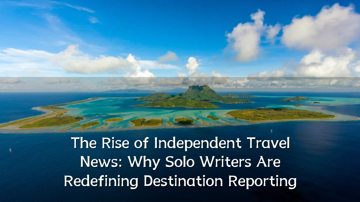 The Rise of Independent Travel News: Why Solo Writers Are Redefining Destination Reporting